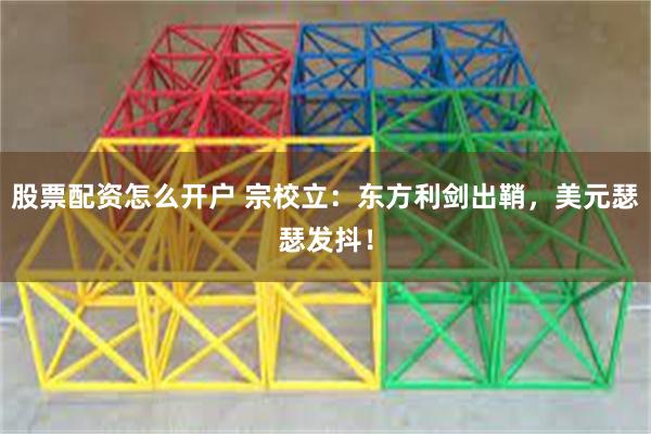 股票配资怎么开户 宗校立：东方利剑出鞘，美元瑟瑟发抖！