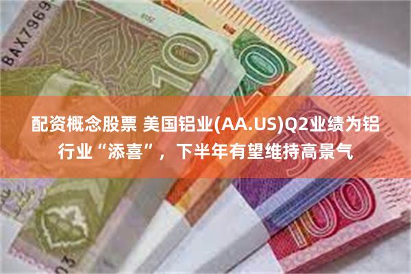 配资概念股票 美国铝业(AA.US)Q2业绩为铝行业“添喜”，下半年有望维持高景气