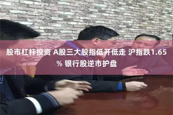 股市杠杆投资 A股三大股指低开低走 沪指跌1.65% 银行股逆市护盘