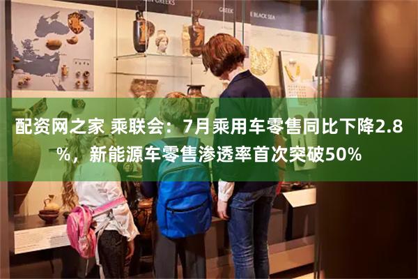 配资网之家 乘联会：7月乘用车零售同比下降2.8%，新能源车零售渗透率首次突破50%
