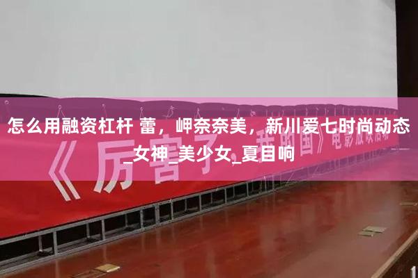 怎么用融资杠杆 蕾，岬奈奈美，新川爱七时尚动态_女神_美少女_夏目响