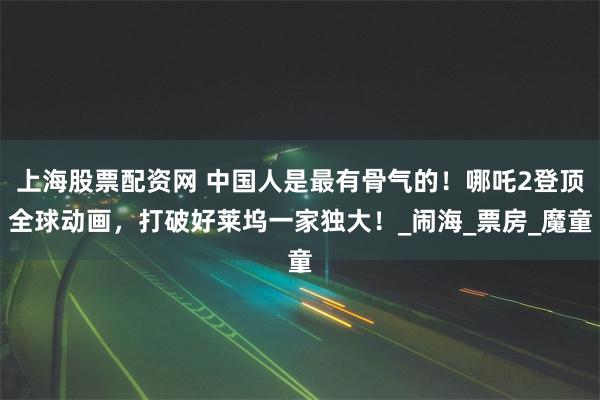 上海股票配资网 中国人是最有骨气的！哪吒2登顶全球动画，打破好莱坞一家独大！_闹海_票房_魔童