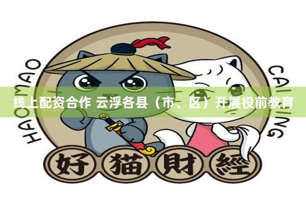 线上配资合作 云浮各县（市、区）开展役前教育