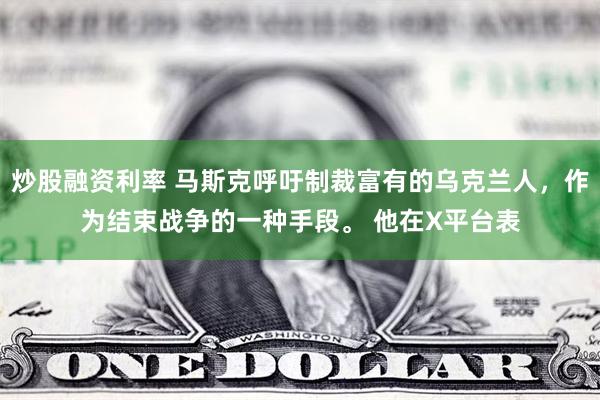 炒股融资利率 马斯克呼吁制裁富有的乌克兰人，作为结束战争的一种手段。 他在X平台表