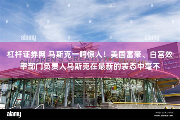 杠杆证券网 马斯克一鸣惊人！美国富豪、白宫效率部门负责人马斯克在最新的表态中毫不