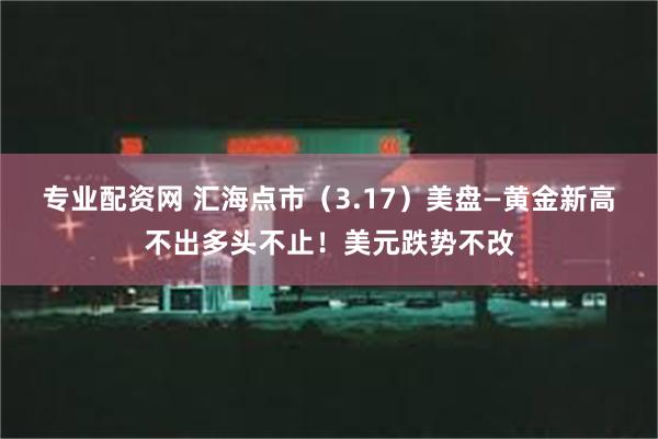 专业配资网 汇海点市（3.17）美盘—黄金新高不出多头不止！美元跌势不改