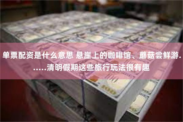 单票配资是什么意思 悬崖上的咖啡馆、蘑菇尝鲜游......清明假期这些旅行玩法很有趣
