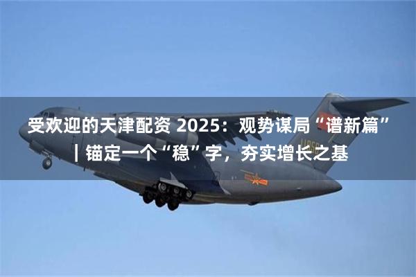 受欢迎的天津配资 2025：观势谋局“谱新篇”｜锚定一个“稳”字，夯实增长之基