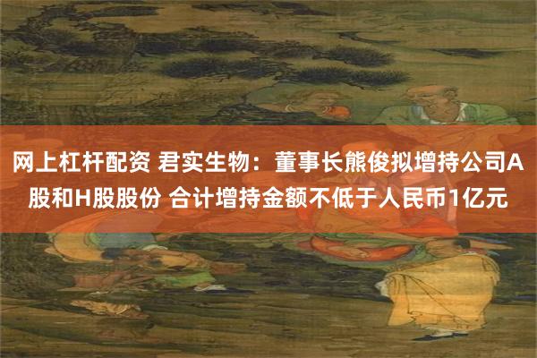网上杠杆配资 君实生物：董事长熊俊拟增持公司A股和H股股份 合计增持金额不低于人民币1亿元