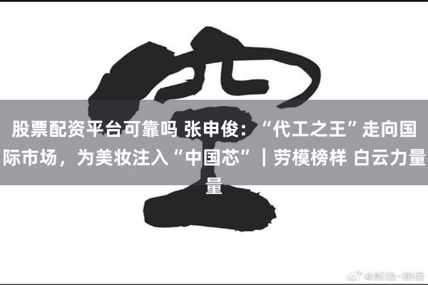 股票配资平台可靠吗 张申俊：“代工之王”走向国际市场，为美妆注入“中国芯”｜劳模榜样 白云力量