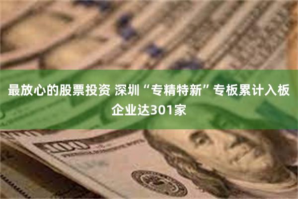 最放心的股票投资 深圳“专精特新”专板累计入板企业达301家