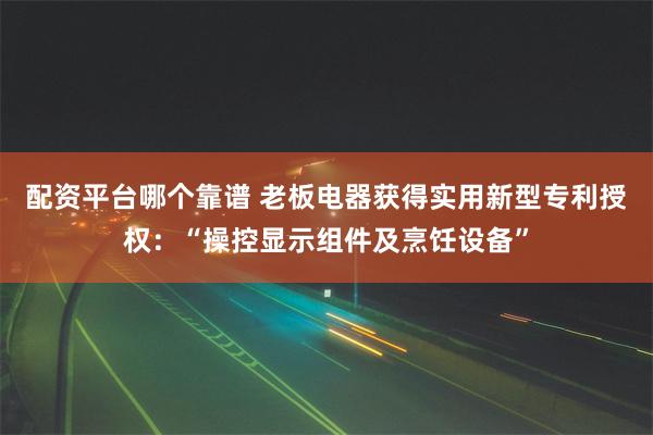 配资平台哪个靠谱 老板电器获得实用新型专利授权：“操控显示组件及烹饪设备”