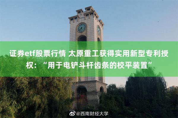 证券etf股票行情 太原重工获得实用新型专利授权：“用于电铲斗杆齿条的校平装置”