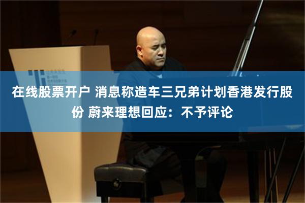 在线股票开户 消息称造车三兄弟计划香港发行股份 蔚来理想回应：不予评论
