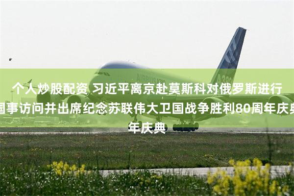 个人炒股配资 习近平离京赴莫斯科对俄罗斯进行国事访问并出席纪念苏联伟大卫国战争胜利80周年庆典