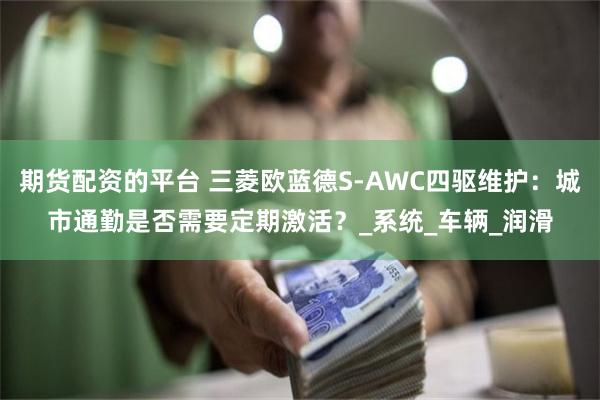 期货配资的平台 三菱欧蓝德S-AWC四驱维护：城市通勤是否需要定期激活？_系统_车辆_润滑