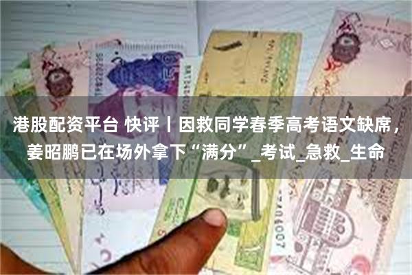 港股配资平台 快评丨因救同学春季高考语文缺席，姜昭鹏已在场外拿下“满分”_考试_急救_生命