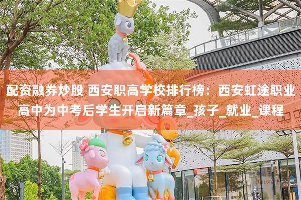 配资融券炒股 西安职高学校排行榜：西安虹途职业高中为中考后学生开启新篇章_孩子_就业_课程