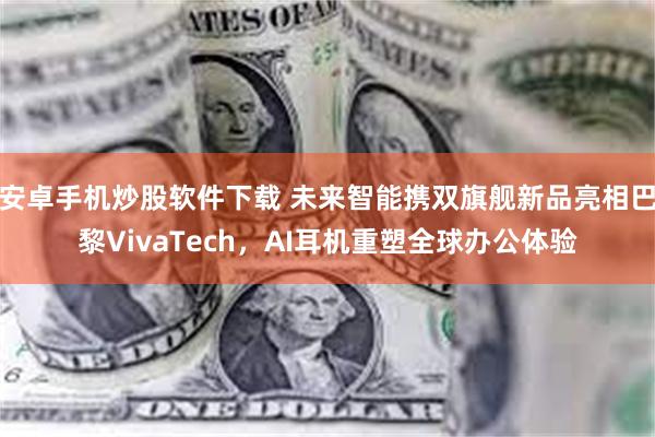 安卓手机炒股软件下载 未来智能携双旗舰新品亮相巴黎VivaTech，AI耳机重塑全球办公体验