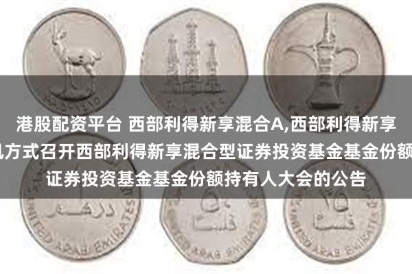 港股配资平台 西部利得新享混合A,西部利得新享混合C: 关于以通讯方式召开西部利得新享混合型证券投资基金基金份额持有人大会的公告