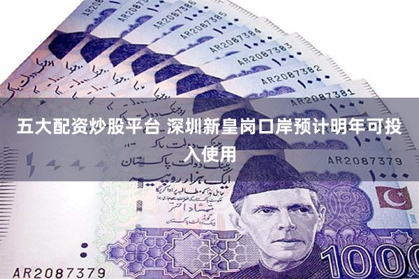 五大配资炒股平台 深圳新皇岗口岸预计明年可投入使用