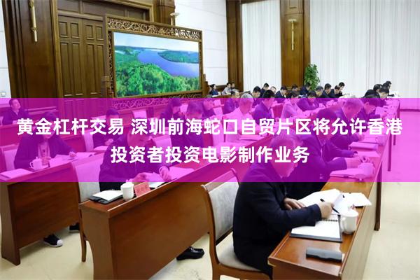黄金杠杆交易 深圳前海蛇口自贸片区将允许香港投资者投资电影制作业务