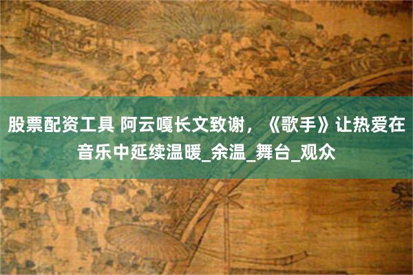 股票配资工具 阿云嘎长文致谢，《歌手》让热爱在音乐中延续温暖_余温_舞台_观众