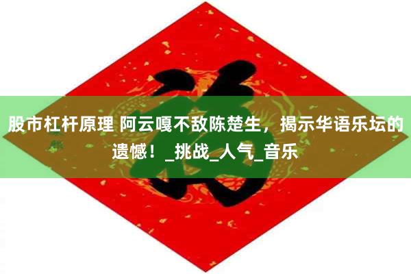 股市杠杆原理 阿云嘎不敌陈楚生，揭示华语乐坛的遗憾！_挑战_人气_音乐