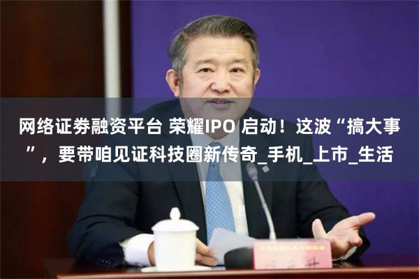 网络证劵融资平台 荣耀IPO 启动！这波“搞大事”，要带咱见证科技圈新传奇_手机_上市_生活