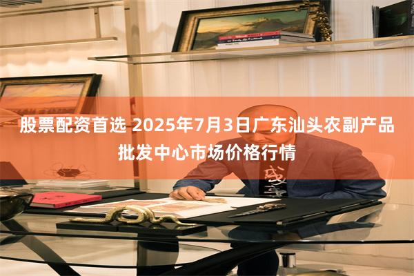 股票配资首选 2025年7月3日广东汕头农副产品批发中心市场价格行情