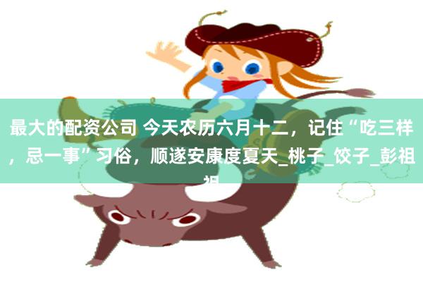 最大的配资公司 今天农历六月十二，记住“吃三样，忌一事”习俗，顺遂安康度夏天_桃子_饺子_彭祖