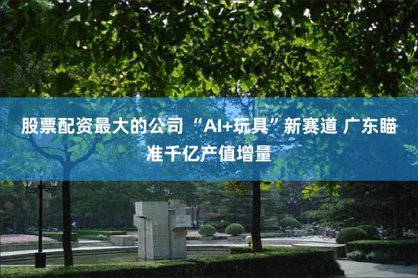 股票配资最大的公司 “AI+玩具”新赛道 广东瞄准千亿产值增量