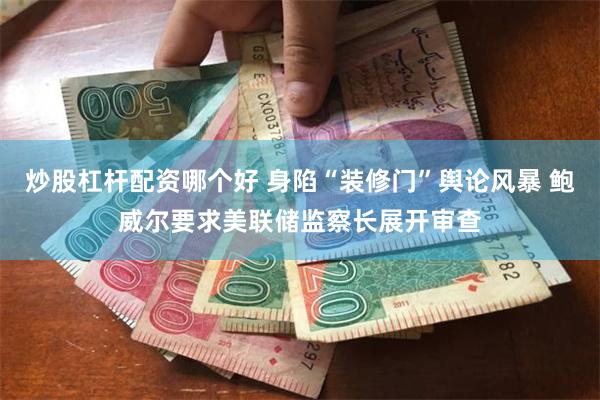 炒股杠杆配资哪个好 身陷“装修门”舆论风暴 鲍威尔要求美联储监察长展开审查