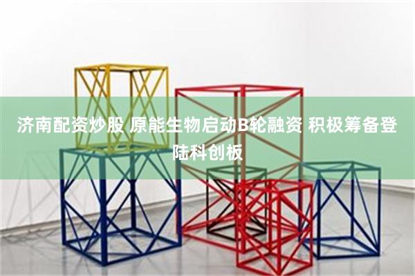 济南配资炒股 原能生物启动B轮融资 积极筹备登陆科创板