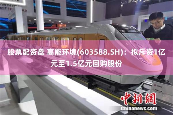 股票配资盘 高能环境(603588.SH)：拟斥资1亿元至1.5亿元回购股份
