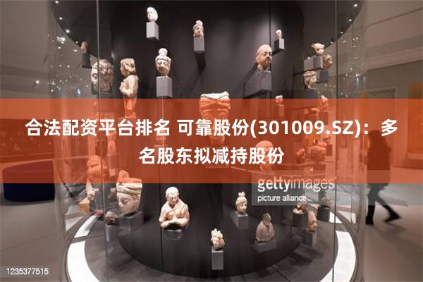 合法配资平台排名 可靠股份(301009.SZ)：多名股东拟减持股份