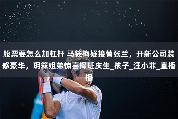 股票要怎么加杠杆 马筱梅疑接替张兰，开新公司装修豪华，玥箖姐弟惊喜探班庆生_孩子_汪小菲_直播