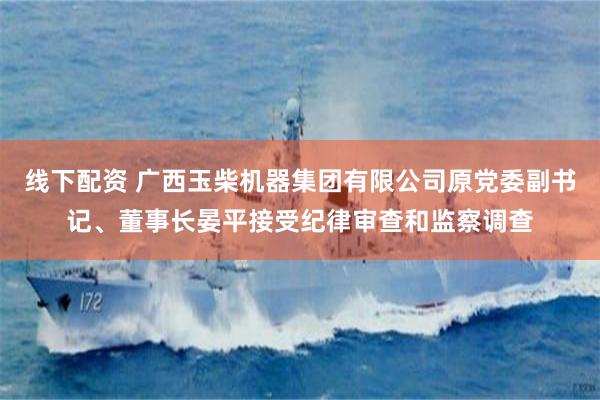 线下配资 广西玉柴机器集团有限公司原党委副书记、董事长晏平接受纪律审查和监察调查