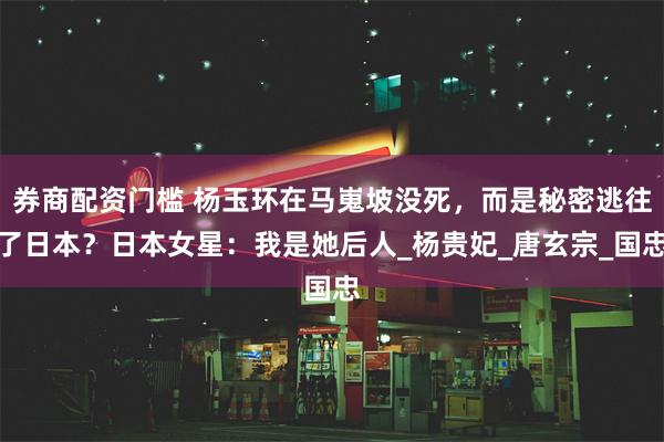 券商配资门槛 杨玉环在马嵬坡没死，而是秘密逃往了日本？日本女星：我是她后人_杨贵妃_唐玄宗_国忠