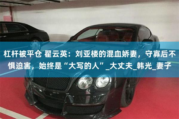 杠杆被平仓 翟云英：刘亚楼的混血娇妻，守寡后不惧迫害，始终是“大写的人”_大丈夫_韩光_妻子