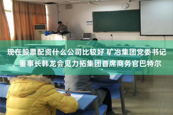 现在股票配资什么公司比较好 矿冶集团党委书记、董事长韩龙会见力拓集团首席商务官巴特尔