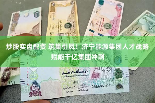 炒股实盘配资 筑巢引凤！济宁能源集团人才战略赋能千亿集团冲刺