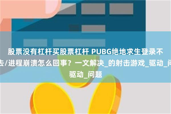 股票没有杠杆买股票杠杆 PUBG绝地求生登录不上去/进程崩溃怎么回事？一文解决_的射击游戏_驱动_问题