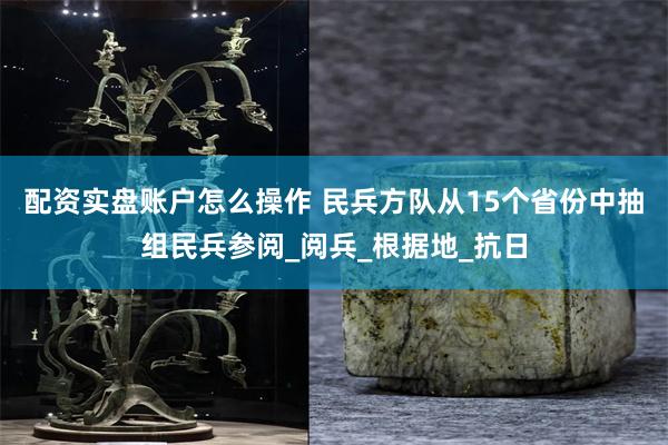 配资实盘账户怎么操作 民兵方队从15个省份中抽组民兵参阅_阅兵_根据地_抗日