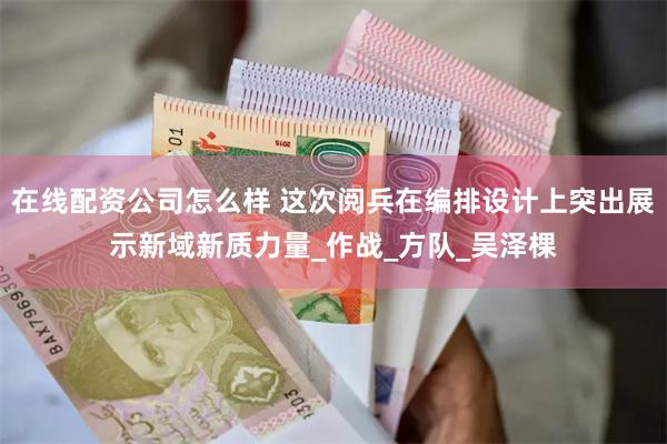 在线配资公司怎么样 这次阅兵在编排设计上突出展示新域新质力量_作战_方队_吴泽棵