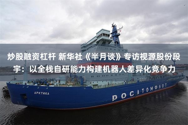 炒股融资杠杆 新华社《半月谈》专访视源股份段宇：以全栈自研能力构建机器人差异化竞争力