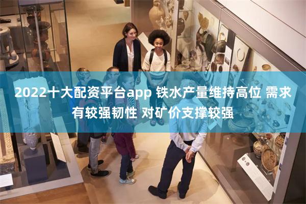 2022十大配资平台app 铁水产量维持高位 需求有较强韧性 对矿价支撑较强