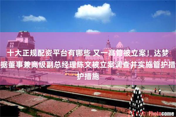 十大正规配资平台有哪些 又一高管被立案！达梦数据董事兼高级副总经理陈文被立案调查并实施管护措施