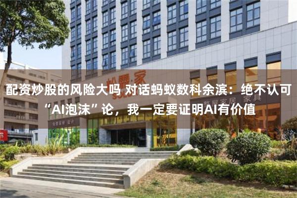 配资炒股的风险大吗 对话蚂蚁数科余滨：绝不认可“AI泡沫”论，我一定要证明AI有价值