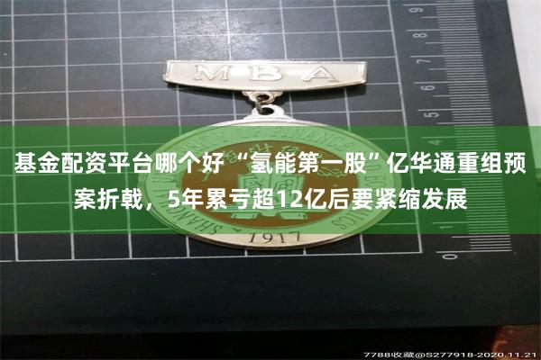 基金配资平台哪个好 “氢能第一股”亿华通重组预案折戟，5年累亏超12亿后要紧缩发展